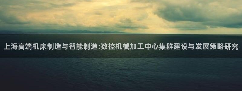 天辰 娱乐 注册:上海高端机床制造与智能制造:数控机械加工中心集群建设与发展策略研究